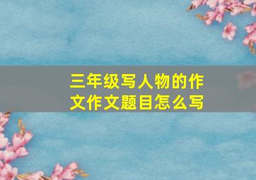 三年级写人物的作文作文题目怎么写