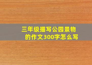 三年级描写公园景物的作文300字怎么写