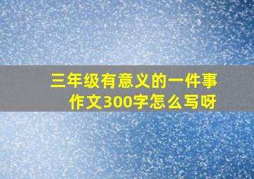 三年级有意义的一件事作文300字怎么写呀