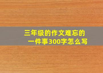 三年级的作文难忘的一件事300字怎么写