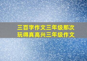 三百字作文三年级那次玩得真高兴三年级作文