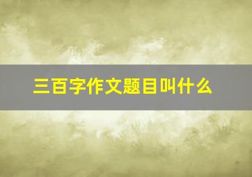 三百字作文题目叫什么