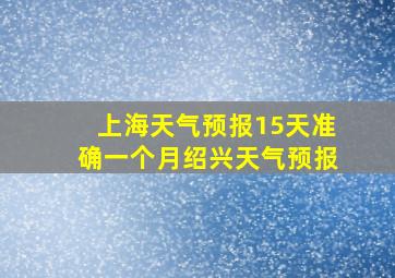 上海天气预报15天准确一个月绍兴天气预报