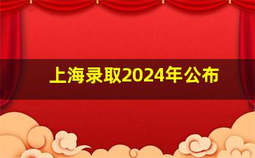 上海录取2024年公布