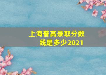 上海普高录取分数线是多少2021