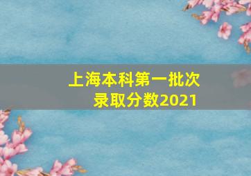 上海本科第一批次录取分数2021