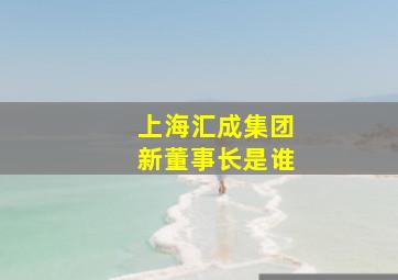 上海汇成集团新董事长是谁