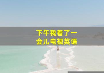 下午我看了一会儿电视英语