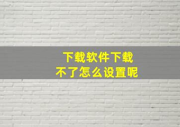 下载软件下载不了怎么设置呢