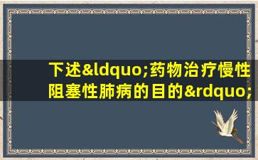 下述“药物治疗慢性阻塞性肺病的目的”中,不正确的是