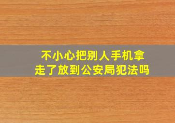 不小心把别人手机拿走了放到公安局犯法吗