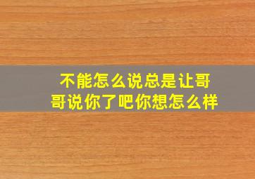 不能怎么说总是让哥哥说你了吧你想怎么样