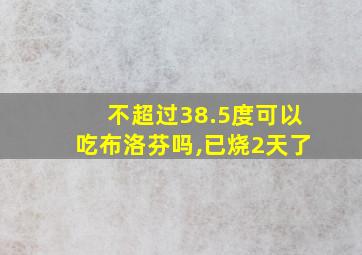 不超过38.5度可以吃布洛芬吗,已烧2天了