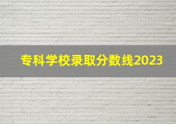 专科学校录取分数线2023