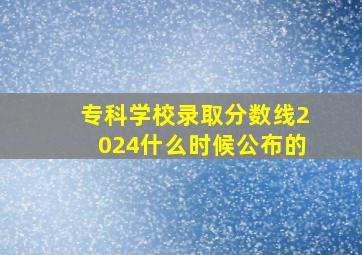 专科学校录取分数线2024什么时候公布的