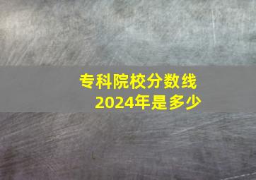 专科院校分数线2024年是多少