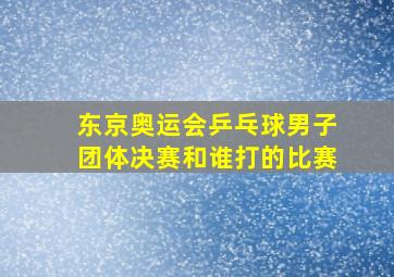 东京奥运会乒乓球男子团体决赛和谁打的比赛