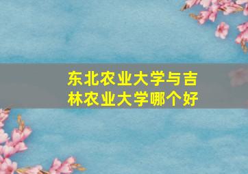 东北农业大学与吉林农业大学哪个好