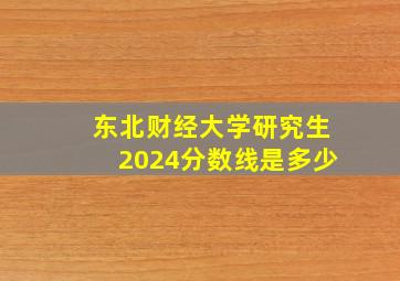 东北财经大学研究生2024分数线是多少