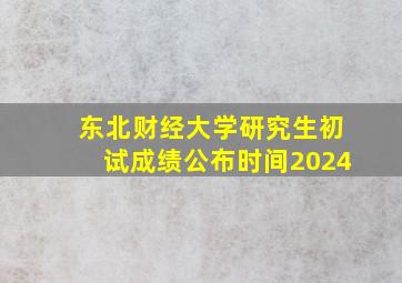 东北财经大学研究生初试成绩公布时间2024