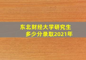 东北财经大学研究生多少分录取2021年