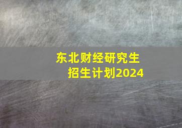 东北财经研究生招生计划2024