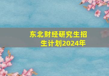 东北财经研究生招生计划2024年