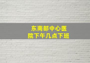 东南部中心医院下午几点下班