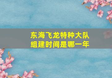 东海飞龙特种大队组建时间是哪一年