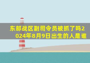 东部战区副司令员被抓了吗2024年8月9日出生的人是谁