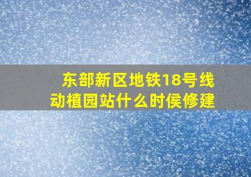 东部新区地铁18号线动植园站什么时侯修建