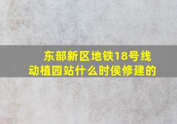 东部新区地铁18号线动植园站什么时侯修建的