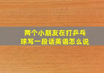 两个小朋友在打乒乓球写一段话英语怎么说