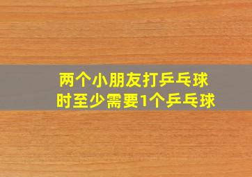 两个小朋友打乒乓球时至少需要1个乒乓球