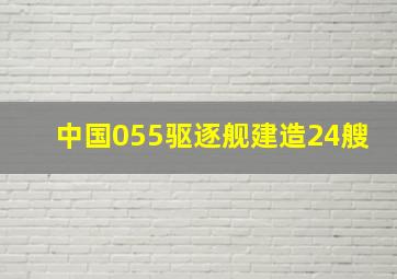 中国055驱逐舰建造24艘