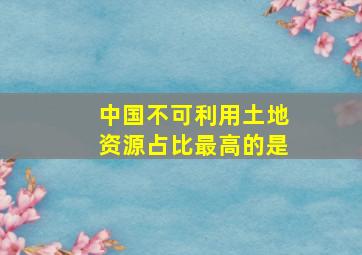 中国不可利用土地资源占比最高的是