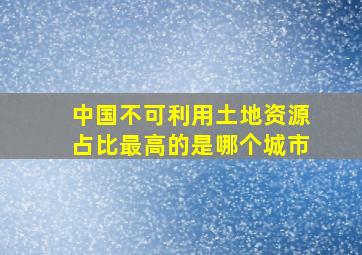 中国不可利用土地资源占比最高的是哪个城市