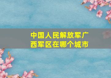 中国人民解放军广西军区在哪个城市