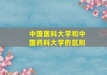 中国医科大学和中国药科大学的区别