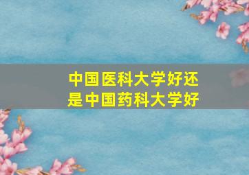 中国医科大学好还是中国药科大学好