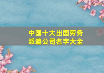 中国十大出国劳务派遣公司名字大全