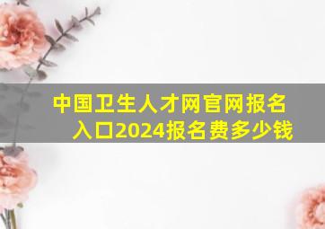 中国卫生人才网官网报名入口2024报名费多少钱