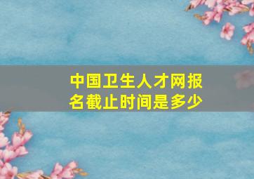 中国卫生人才网报名截止时间是多少