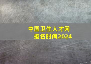 中国卫生人才网报名时间2024