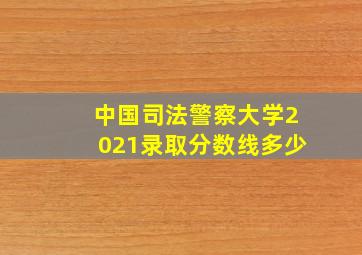 中国司法警察大学2021录取分数线多少