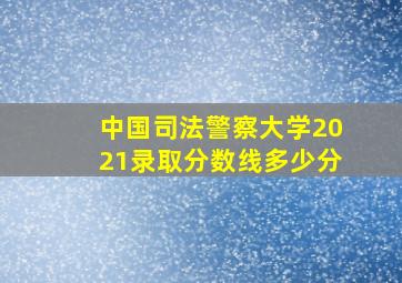 中国司法警察大学2021录取分数线多少分