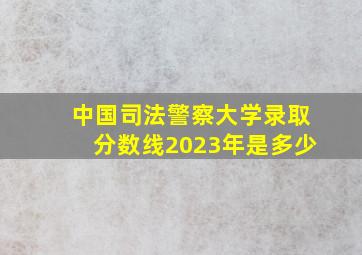 中国司法警察大学录取分数线2023年是多少