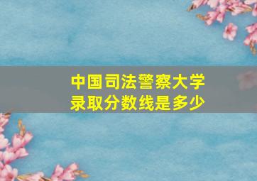 中国司法警察大学录取分数线是多少