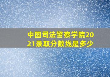 中国司法警察学院2021录取分数线是多少