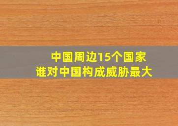 中国周边15个国家谁对中国构成威胁最大